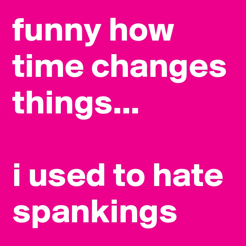 Funny How Time Changes Things I Used To Hate Spankings Post By Siouxz On Boldomatic How you can drive people away with your actions, past or present. things i used to hate spankings