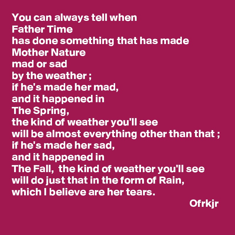 You can always tell when 
Father Time 
has done something that has made 
Mother Nature 
mad or sad 
by the weather ; 
if he's made her mad, 
and it happened in 
The Spring, 
the kind of weather you'll see 
will be almost everything other than that ;
if he's made her sad,
and it happened in 
The Fall,  the kind of weather you'll see will do just that in the form of Rain, 
which I believe are her tears.
                                                                                 Ofrkjr          