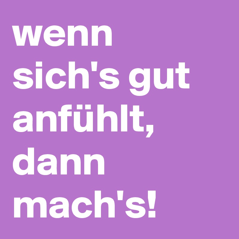 wenn sich's gut anfühlt, dann mach's!