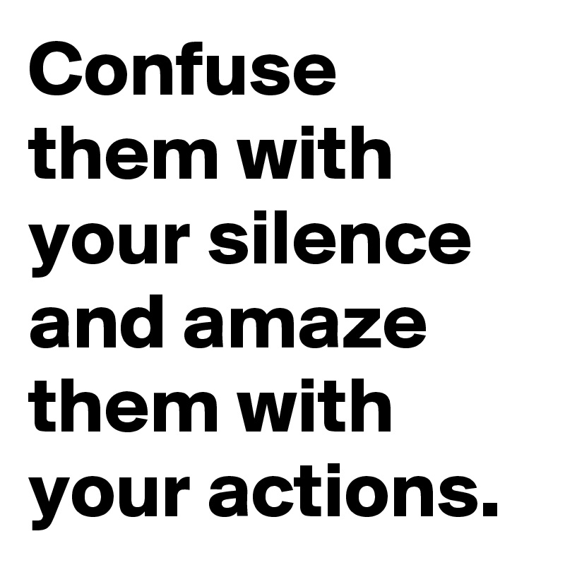 Confuse them with your silence and amaze them with your actions.