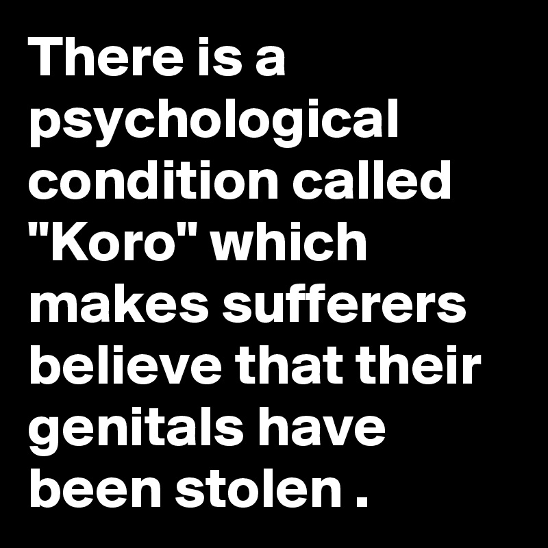 There is a psychological condition called "Koro" which makes sufferers believe that their genitals have been stolen . 