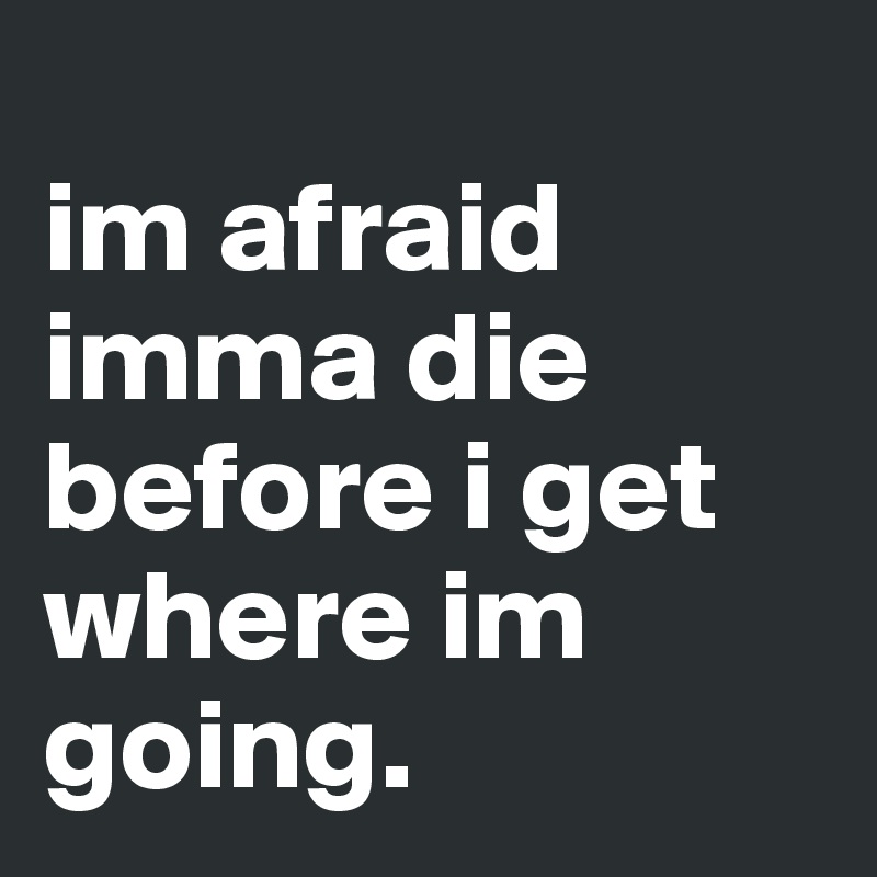 
im afraid imma die before i get where im going.