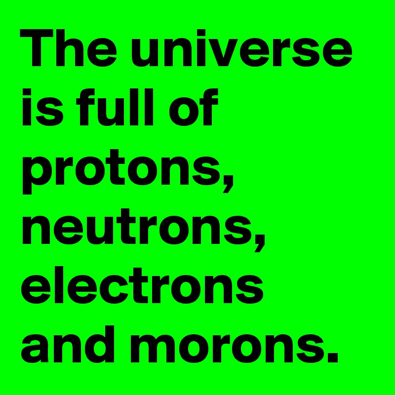 The universe
is full of protons, neutrons, electrons and morons.