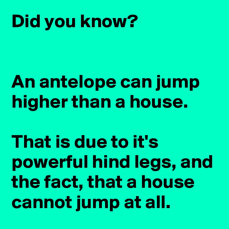 Did you know?


An antelope can jump higher than a house.  

That is due to it's powerful hind legs, and the fact, that a house cannot jump at all.