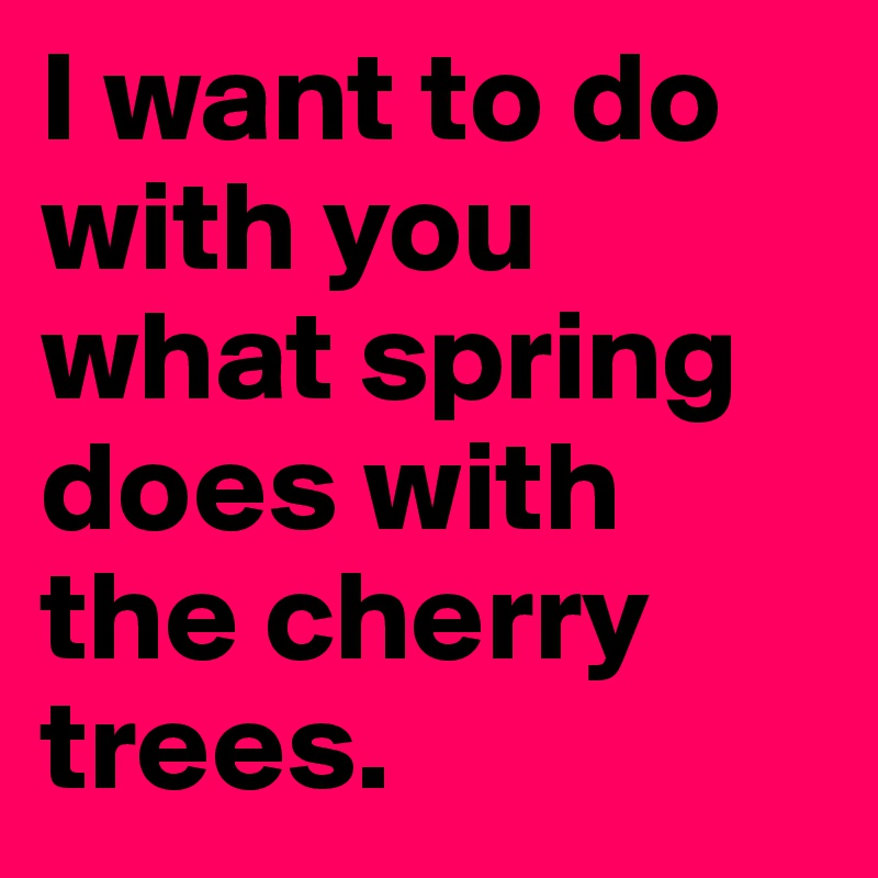 I want to do with you what spring does with the cherry trees.