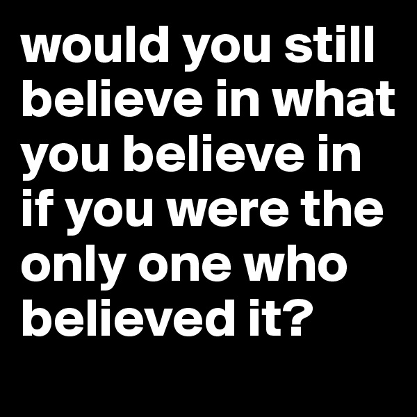would you still believe in what you believe in if you were the only one who believed it?