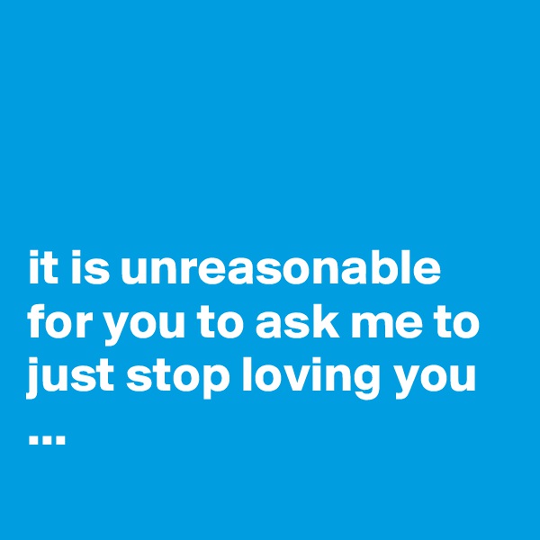 



it is unreasonable for you to ask me to just stop loving you ...
