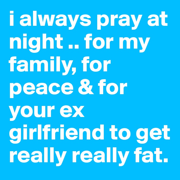 i always pray at night .. for my family, for peace & for your ex girlfriend to get really really fat. 