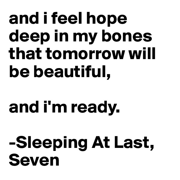 and i feel hope deep in my bones that tomorrow will be beautiful, 

and i'm ready. 

-Sleeping At Last, Seven