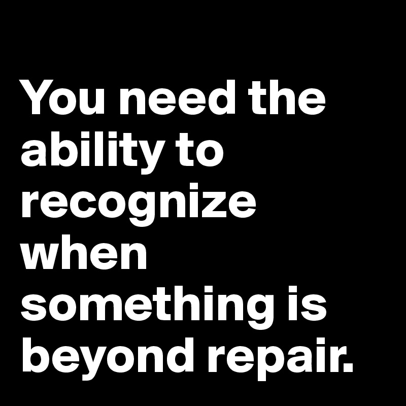 
You need the ability to recognize when something is beyond repair.