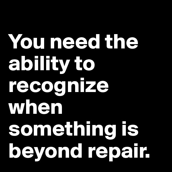 
You need the ability to recognize when something is beyond repair.
