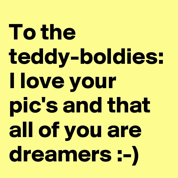 To the teddy-boldies: I love your pic's and that all of you are dreamers :-)