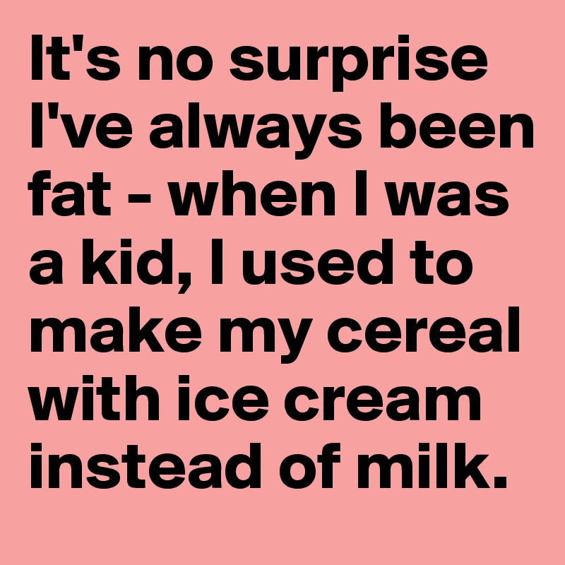 It's no surprise I've always been fat - when I was a kid, I used to make my cereal with ice cream instead of milk.