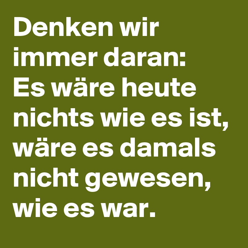 Denken wir immer daran:
Es wäre heute nichts wie es ist, wäre es damals nicht gewesen, wie es war.