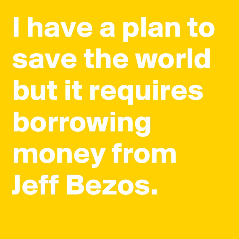 I have a plan to save the world but it requires borrowing money from Jeff Bezos.