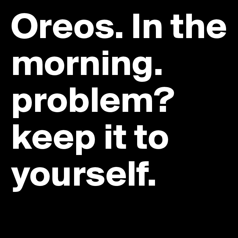 Oreos. In the morning. problem?
keep it to yourself. 