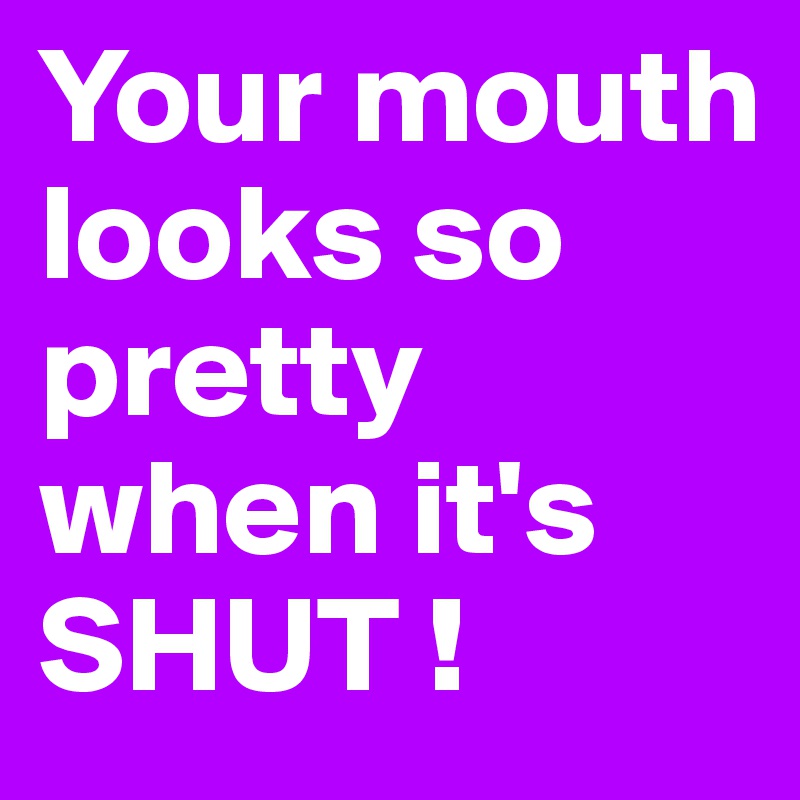 Your mouth looks so pretty when it's SHUT !