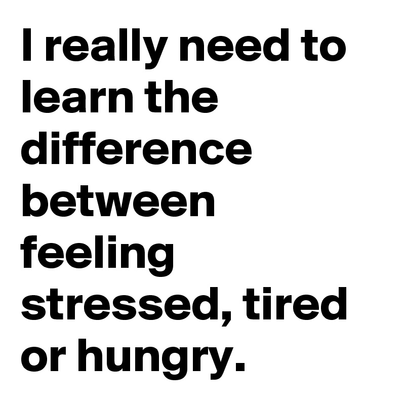 I really need to learn the difference between feeling stressed, tired or hungry.