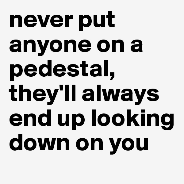 never put anyone on a pedestal, they'll always end up looking down on you