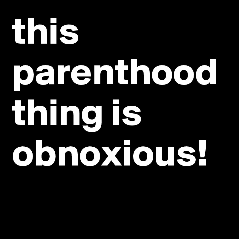 this parenthood thing is obnoxious!