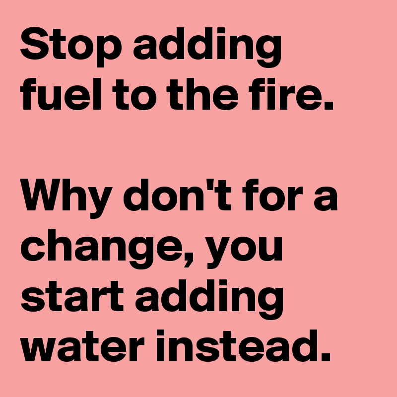 Stop Adding Fuel To The Fire Why Don T For A Change You Start Adding Water Instead Post By Michiko3010 On Boldomatic