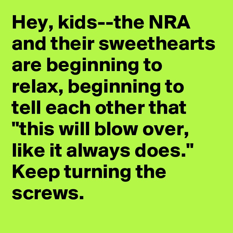 Hey, kids--the NRA and their sweethearts are beginning to relax, beginning to tell each other that "this will blow over, like it always does." Keep turning the screws.