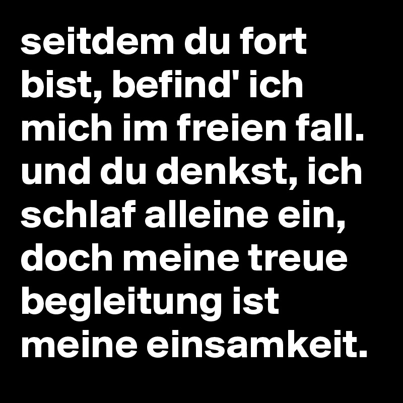 seitdem du fort bist, befind' ich mich im freien fall. und du denkst, ich schlaf alleine ein, doch meine treue begleitung ist meine einsamkeit. 