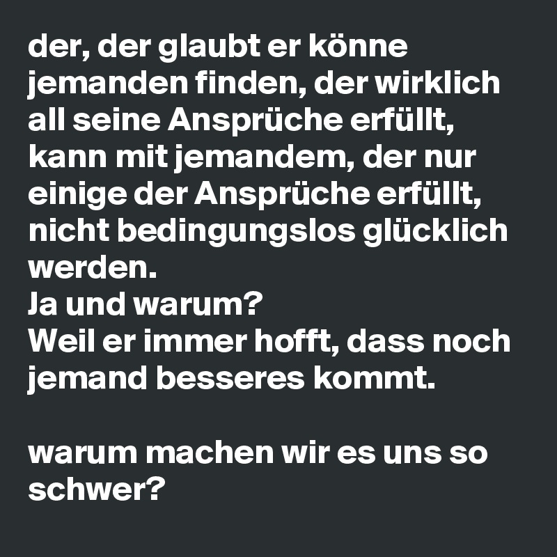 der, der glaubt er könne jemanden finden, der wirklich all seine Ansprüche erfüllt, kann mit jemandem, der nur einige der Ansprüche erfüllt, nicht bedingungslos glücklich werden.  
Ja und warum? 
Weil er immer hofft, dass noch jemand besseres kommt. 

warum machen wir es uns so schwer? 