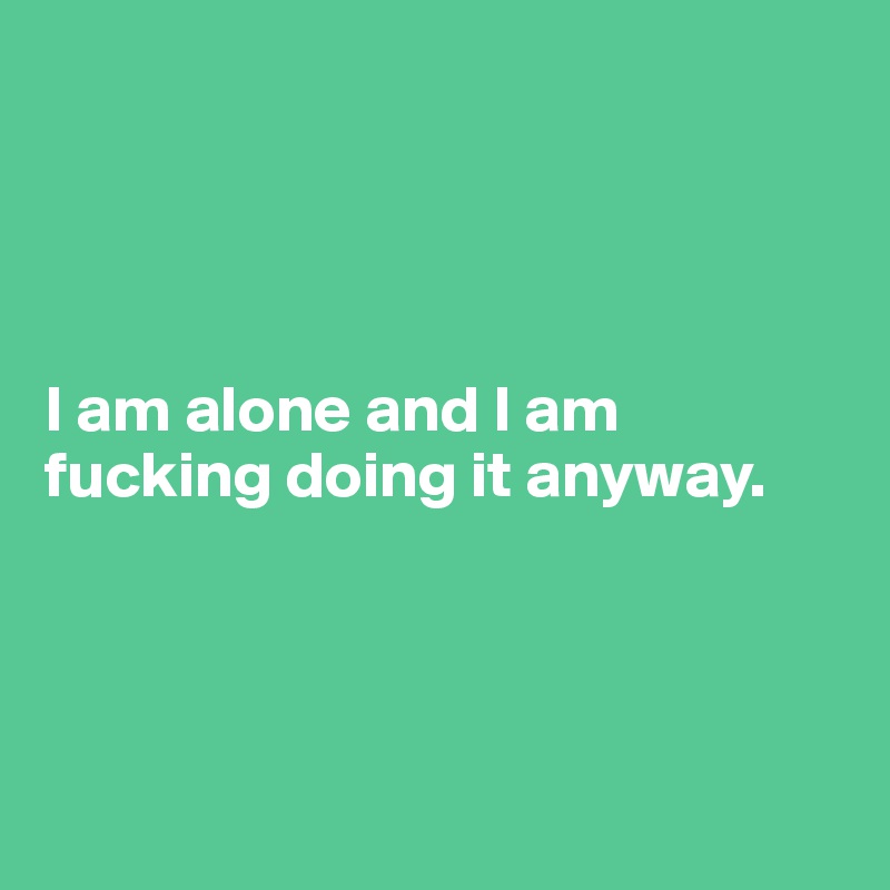 




I am alone and I am fucking doing it anyway. 




