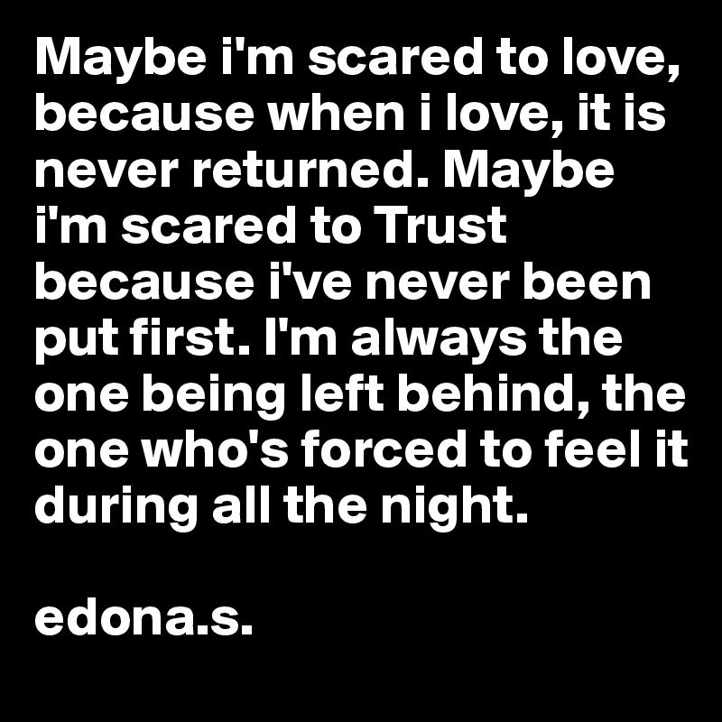 Maybe i'm scared to love, because when i love, it is never returned. Maybe i'm scared to Trust because i've never been put first. I'm always the one being left behind, the one who's forced to feel it during all the night.

edona.s.