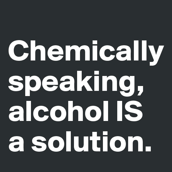 
Chemically speaking, alcohol IS a solution.