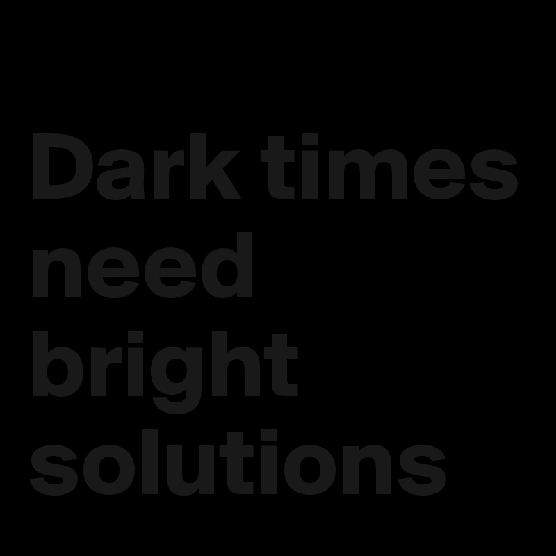 
Dark times need bright solutions