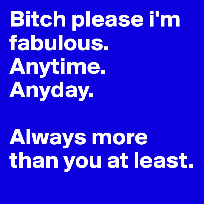 Bitch please i'm fabulous. Anytime. Anyday. 

Always more than you at least.
