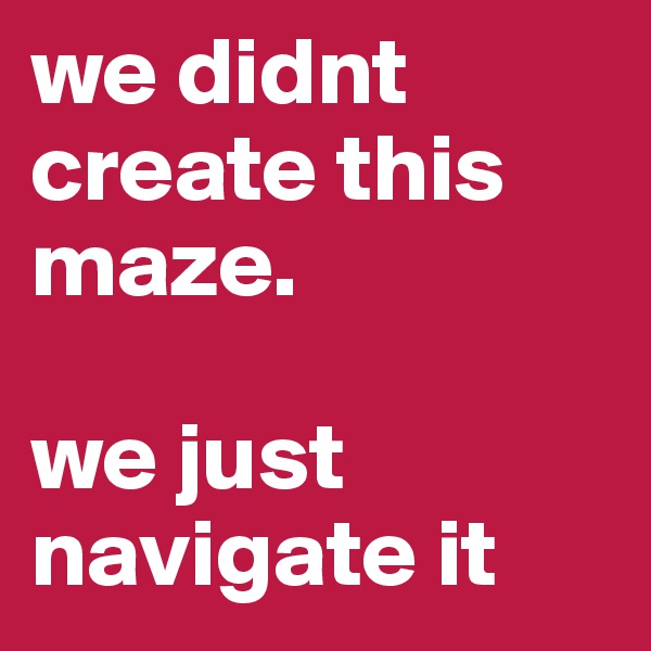 we didnt create this maze. 

we just navigate it
