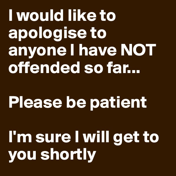 I would like to apologise to anyone I have NOT offended so far...

Please be patient

I'm sure I will get to you shortly