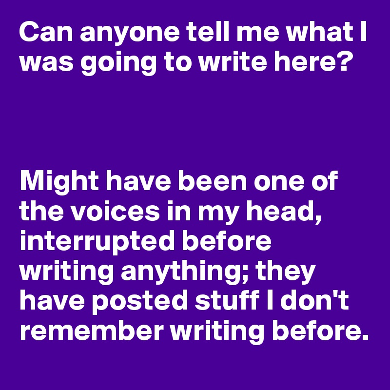 Can anyone tell me what I was going to write here?



Might have been one of the voices in my head, interrupted before writing anything; they have posted stuff I don't remember writing before.