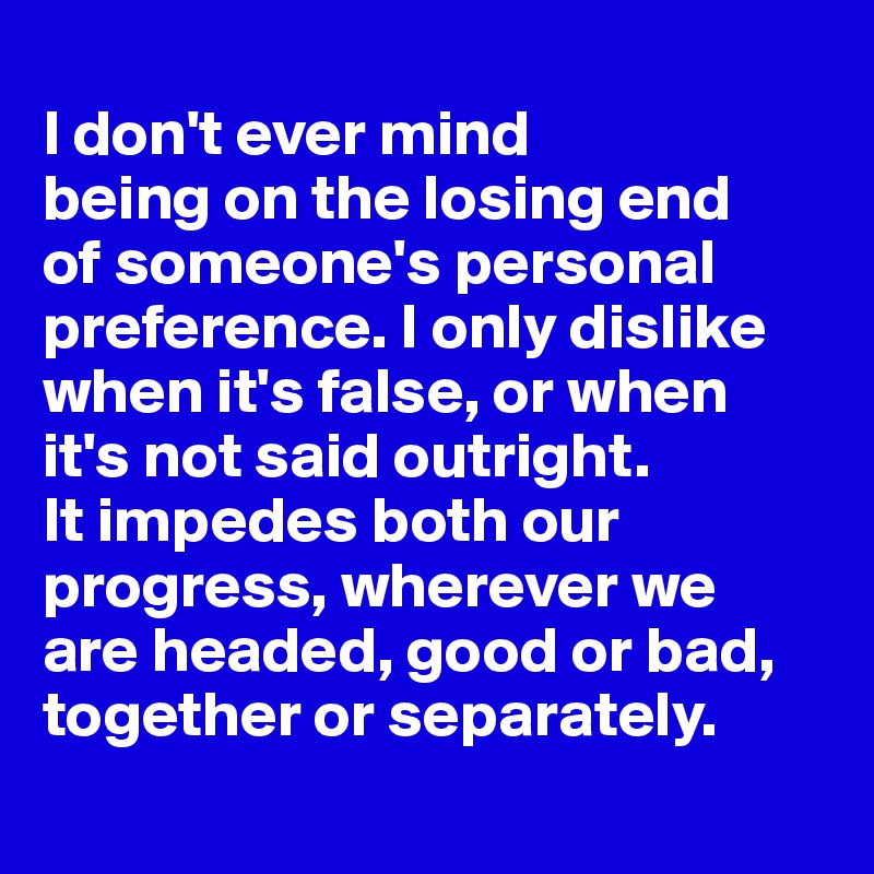 
I don't ever mind 
being on the losing end 
of someone's personal preference. I only dislike when it's false, or when 
it's not said outright. 
It impedes both our progress, wherever we 
are headed, good or bad, together or separately.
