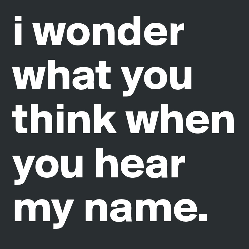 i wonder what you think when you hear my name.