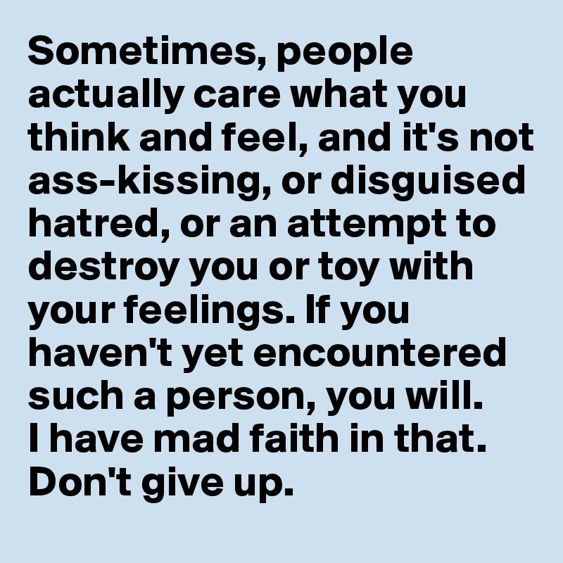 Sometimes, people actually care what you think and feel, and it's not ass-kissing, or disguised hatred, or an attempt to destroy you or toy with your feelings. If you haven't yet encountered such a person, you will. 
I have mad faith in that. Don't give up.