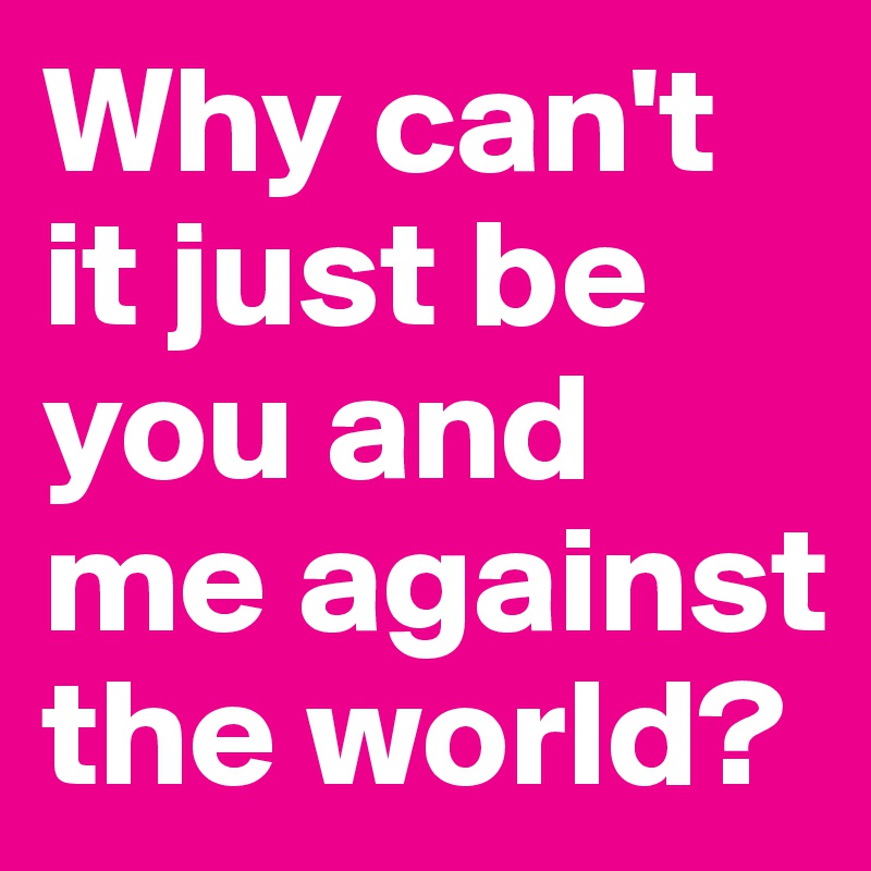 Why can't it just be you and me against the world?