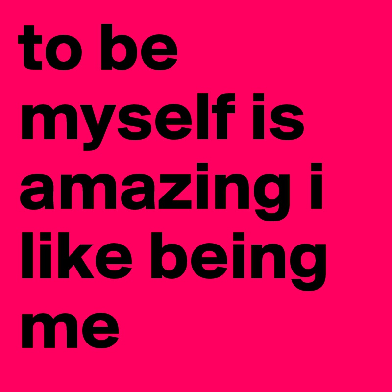 to be myself is amazing i like being me