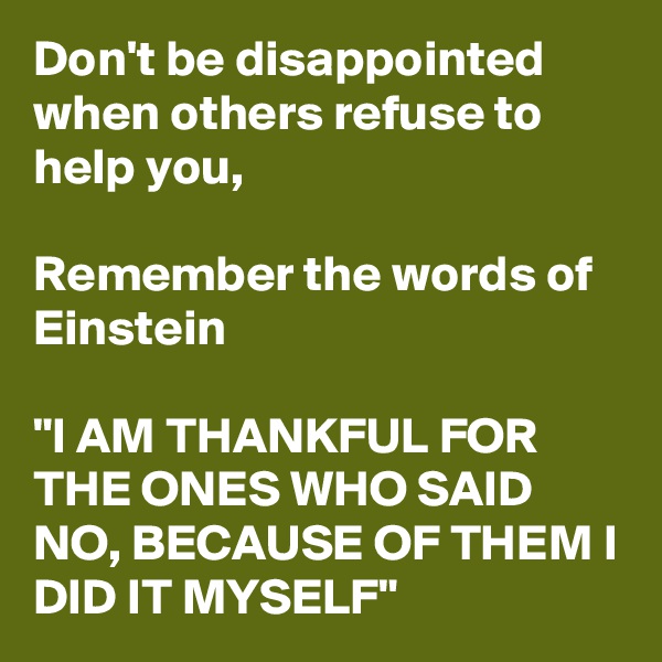 Don't be disappointed when others refuse to help you, 

Remember the words of Einstein

"I AM THANKFUL FOR  THE ONES WHO SAID NO, BECAUSE OF THEM I DID IT MYSELF"