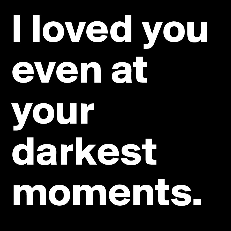 I loved you even at your darkest moments. 