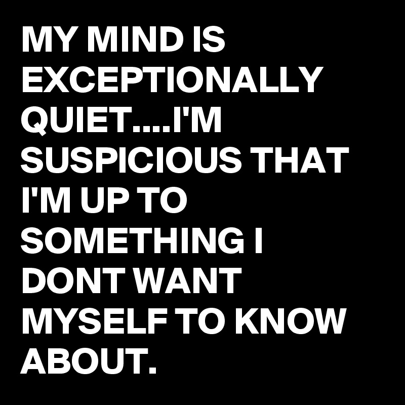 MY MIND IS EXCEPTIONALLY QUIET....I'M SUSPICIOUS THAT I'M UP TO SOMETHING I DONT WANT MYSELF TO KNOW ABOUT.