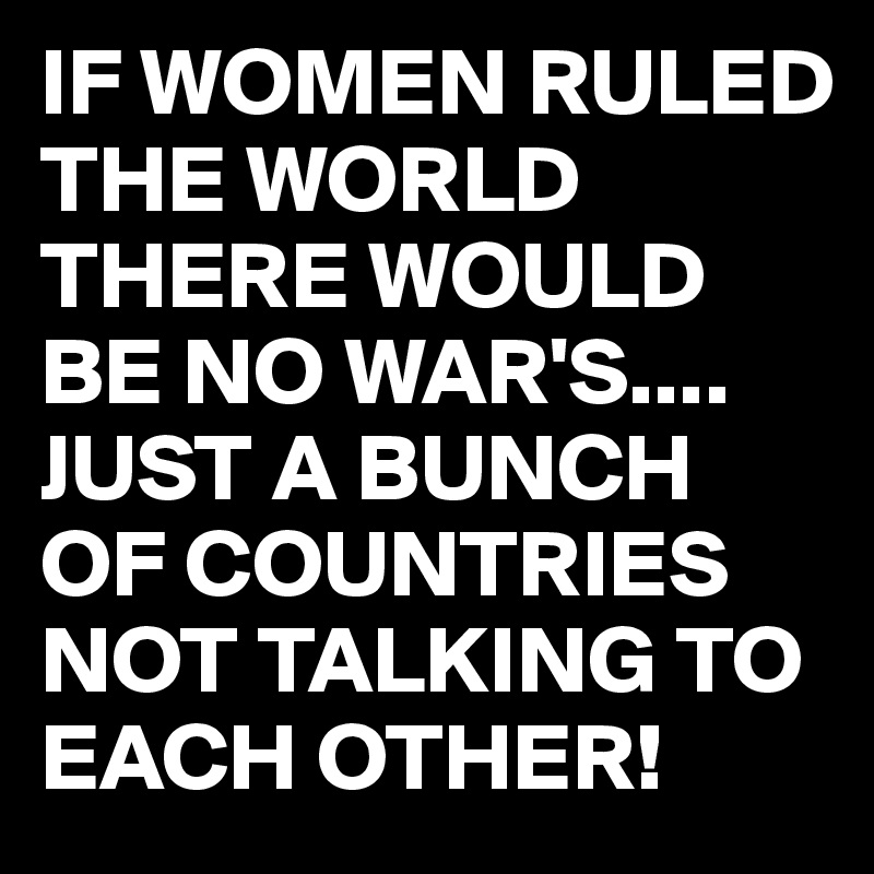 IF WOMEN RULED THE WORLD THERE WOULD BE NO WAR'S....
JUST A BUNCH OF COUNTRIES NOT TALKING TO EACH OTHER! 