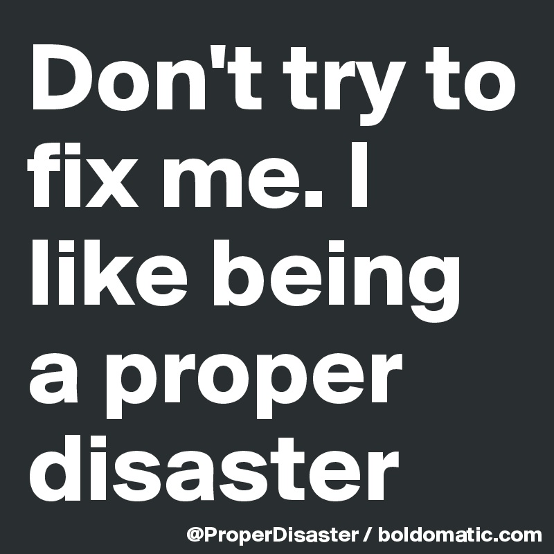 Don't try to fix me. I like being a proper disaster