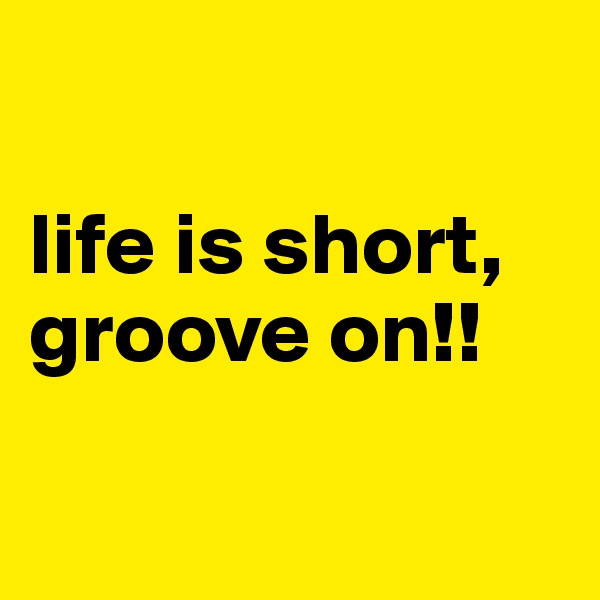 

life is short, groove on!! 

