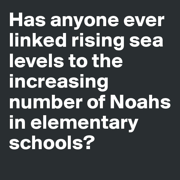 Has anyone ever linked rising sea levels to the increasing number of Noahs in elementary schools?