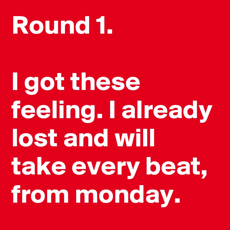 Round 1. 

I got these feeling. I already lost and will take every beat, from monday. 
