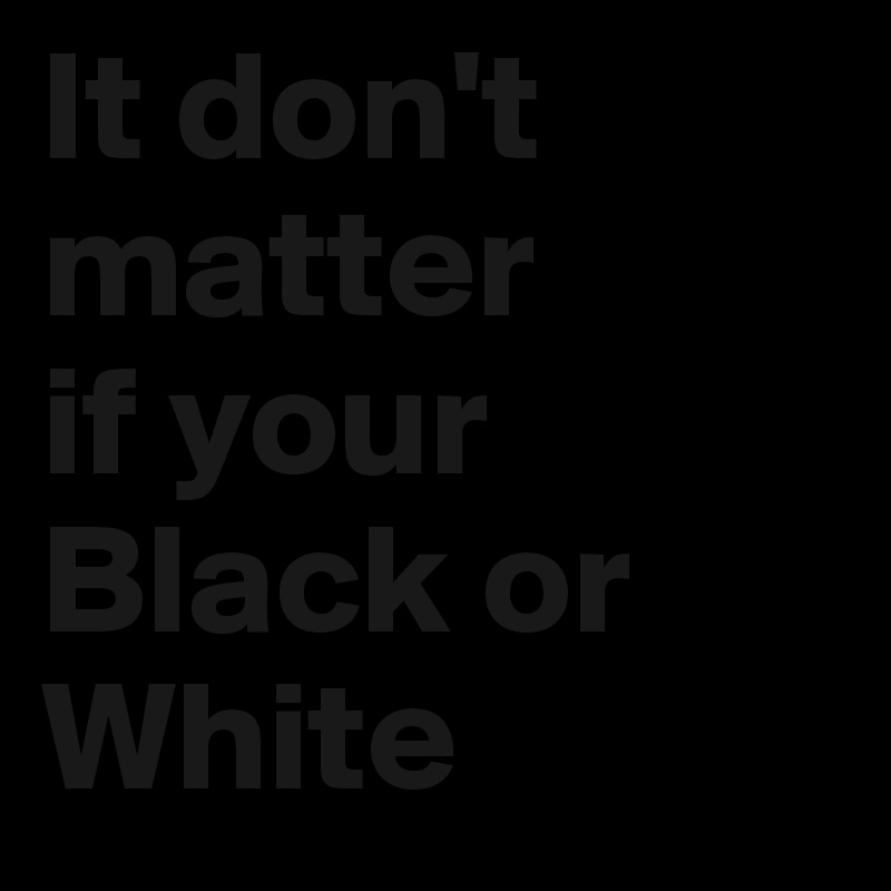 It don't matter
if your Black or White